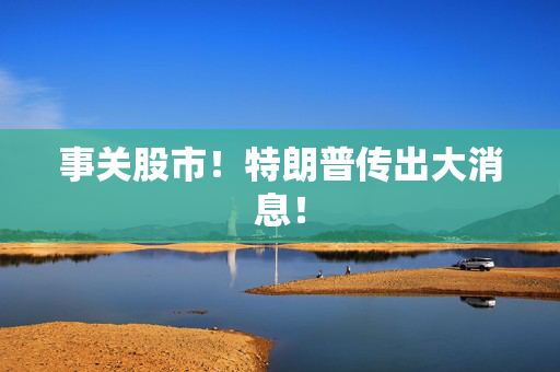 事关股市！特朗普传出大消息！