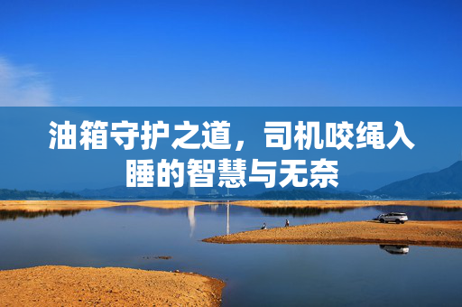 油箱守护之道，司机咬绳入睡的智慧与无奈
