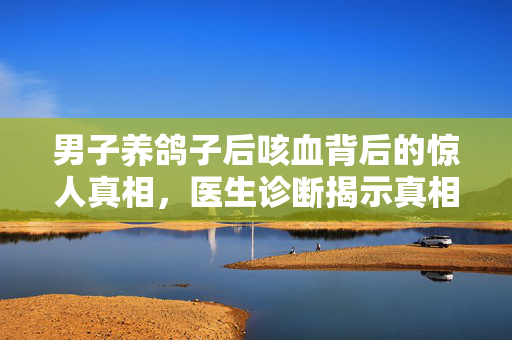 男子养鸽子后咳血背后的惊人真相，医生诊断揭示真相
