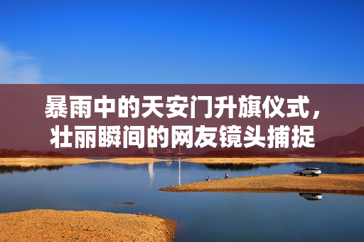 暴雨中的天安门升旗仪式，壮丽瞬间的网友镜头捕捉