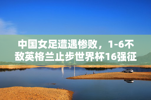 中国女足遭遇惨败，1-6不敌英格兰止步世界杯16强征程