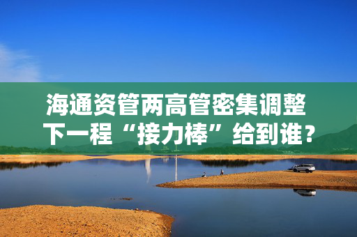 海通资管两高管密集调整 下一程“接力棒”给到谁？