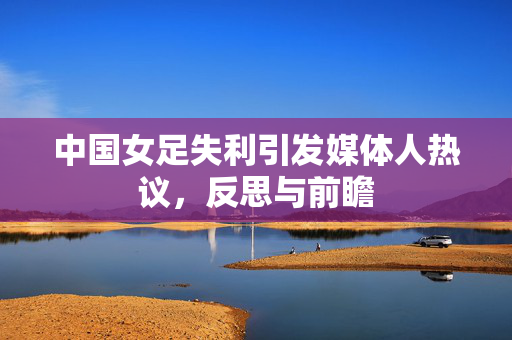 中国女足失利引发媒体人热议，反思与前瞻
