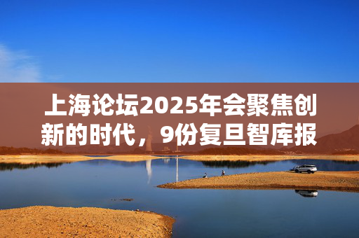 上海论坛2025年会聚焦创新的时代，9份复旦智库报告亮相