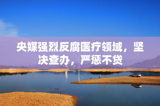 央媒强烈反腐医疗领域，坚决查办，严惩不贷