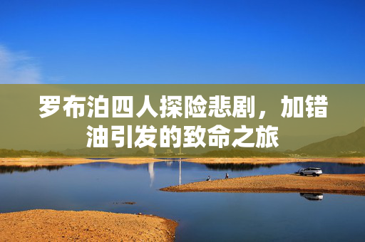 罗布泊四人探险悲剧，加错油引发的致命之旅