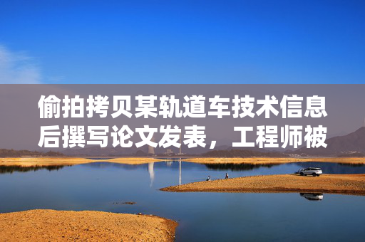 偷拍拷贝某轨道车技术信息后撰写论文发表，工程师被判一年有期徒刑