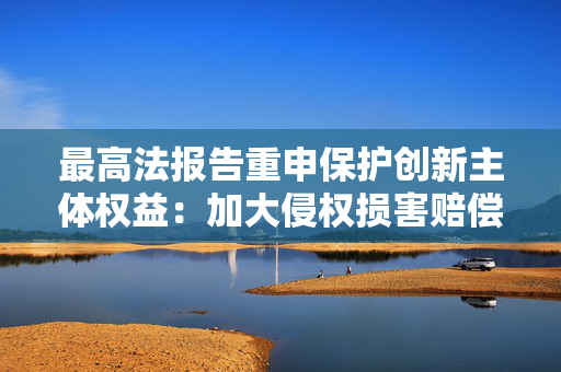 最高法报告重申保护创新主体权益：加大侵权损害赔偿力度