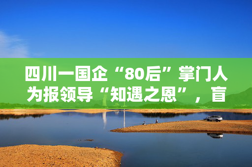 四川一国企“80后”掌门人为报领导“知遇之恩”，盲目决策致数亿损失
