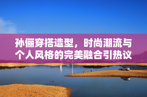 孙俪穿搭造型，时尚潮流与个人风格的完美融合引热议
