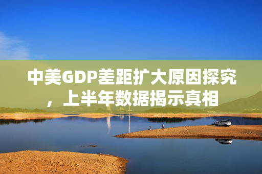 中美GDP差距扩大原因探究，上半年数据揭示真相
