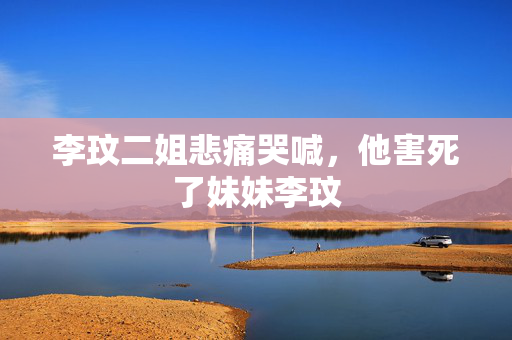 李玟二姐悲痛哭喊，他害死了妹妹李玟
