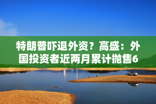 特朗普吓退外资？高盛：外国投资者近两月累计抛售630亿美元美股