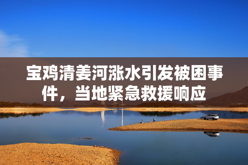 宝鸡清姜河涨水引发被困事件，当地紧急救援响应