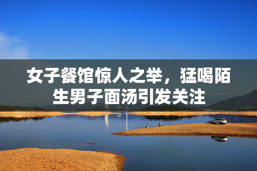 女子餐馆惊人之举，猛喝陌生男子面汤引发关注