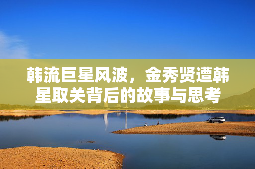 韩流巨星风波，金秀贤遭韩星取关背后的故事与思考