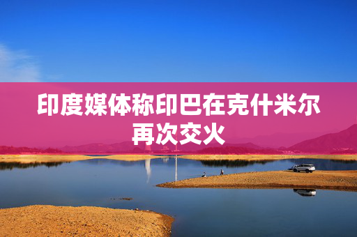 印度媒体称印巴在克什米尔再次交火