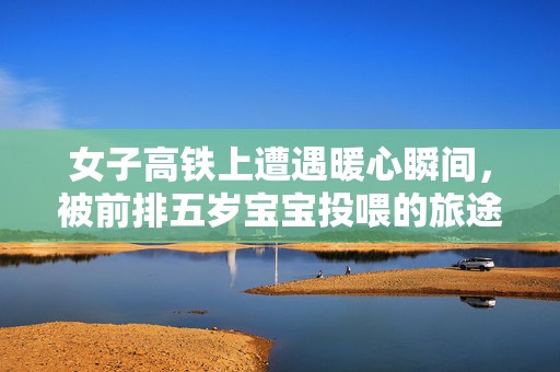 女子高铁上遭遇暖心瞬间，被前排五岁宝宝投喂的旅途体验