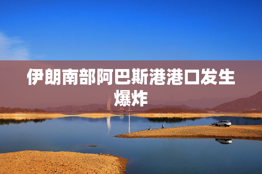 伊朗南部阿巴斯港港口发生爆炸