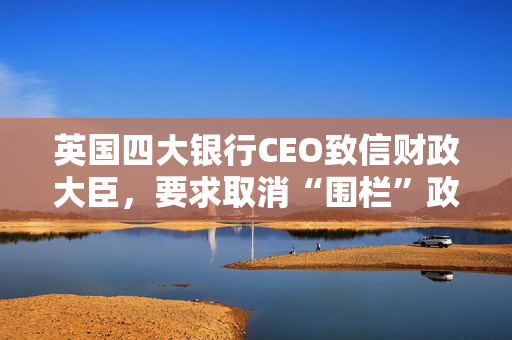 英国四大银行CEO致信财政大臣，要求取消“围栏”政策