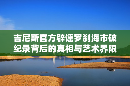 吉尼斯官方辟谣罗刹海市破纪录背后的真相与艺术界限探寻