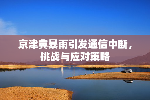 京津冀暴雨引发通信中断，挑战与应对策略