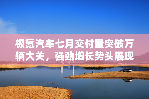 极氪汽车七月交付量突破万辆大关，强劲增长势头展现
