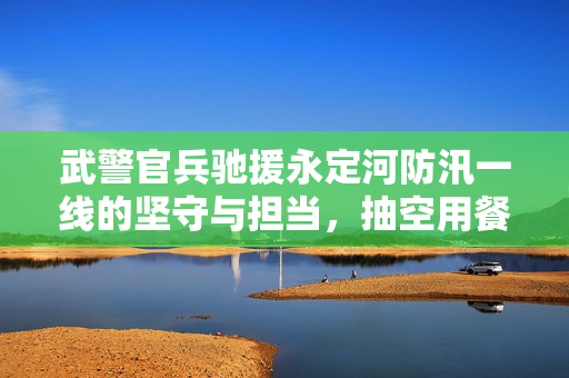 武警官兵驰援永定河防汛一线的坚守与担当，抽空用餐背后的责任与情感