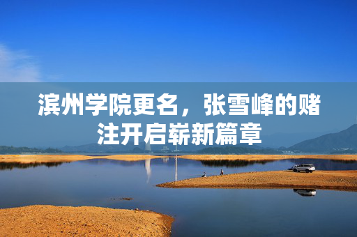 滨州学院更名，张雪峰的赌注开启崭新篇章