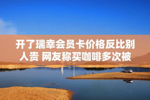 开了瑞幸会员卡价格反比别人贵 网友称买咖啡多次被瑞幸杀熟