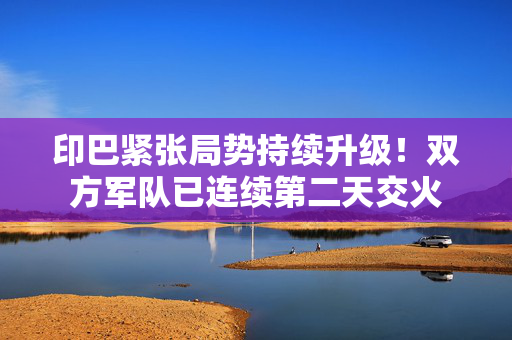 印巴紧张局势持续升级！双方军队已连续第二天交火