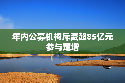 年内公募机构斥资超85亿元参与定增