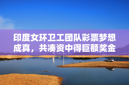 印度女环卫工团队彩票梦想成真，共凑资中得巨额奖金，创造奇迹！