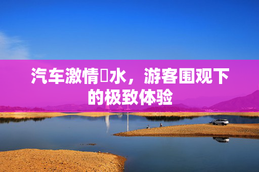 汽车激情蹚水，游客围观下的极致体验