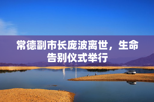 常德副市长庞波离世，生命告别仪式举行