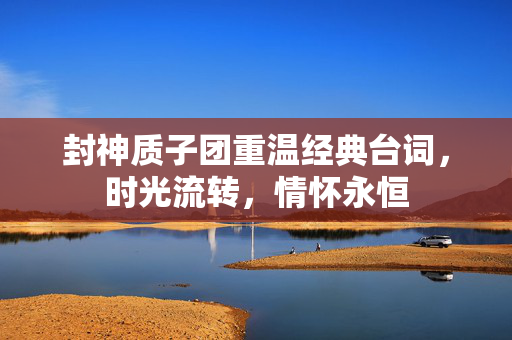 封神质子团重温经典台词，时光流转，情怀永恒
