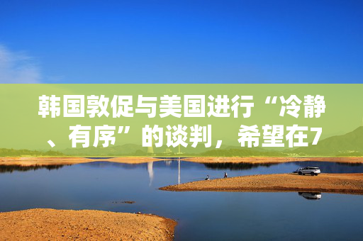 韩国敦促与美国进行“冷静、有序”的谈判，希望在7月初达成关税协议