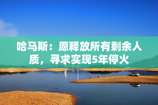 哈马斯：愿释放所有剩余人质，寻求实现5年停火