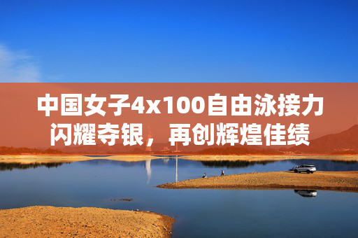 中国女子4x100自由泳接力闪耀夺银，再创辉煌佳绩