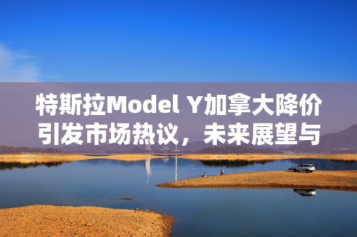 特斯拉Model Y加拿大降价引发市场热议，未来展望与市场反应