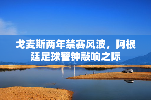 戈麦斯两年禁赛风波，阿根廷足球警钟敲响之际