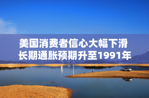 美国消费者信心大幅下滑 长期通胀预期升至1991年来最高
