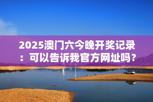 2025澳门六今晚开奖记录：可以告诉我官方网址吗？