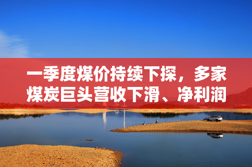 一季度煤价持续下探，多家煤炭巨头营收下滑、净利润降约两成
