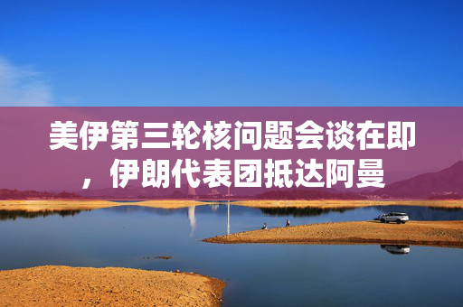 美伊第三轮核问题会谈在即，伊朗代表团抵达阿曼