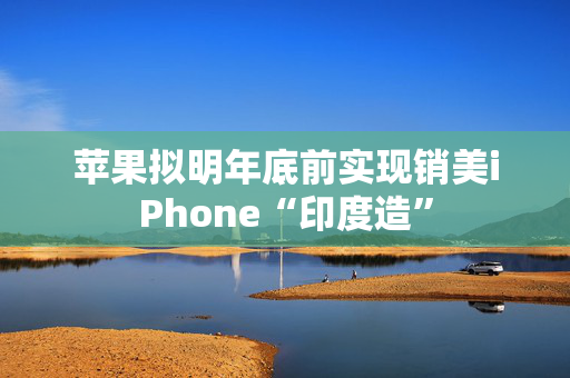 苹果拟明年底前实现销美iPhone“印度造”