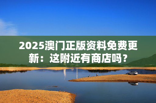 2025澳门正版资料免费更新：这附近有商店吗？