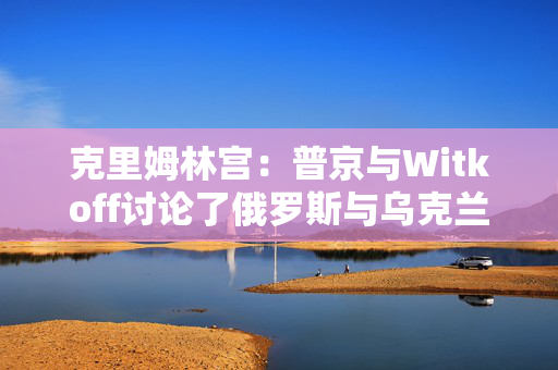 克里姆林宫：普京与Witkoff讨论了俄罗斯与乌克兰直接会谈可能性