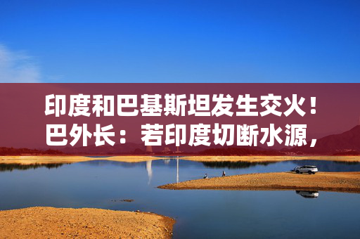 印度和巴基斯坦发生交火！巴外长：若印度切断水源，将视为战争行为！莫迪：袭击的“幕后黑手将被绳之以法”