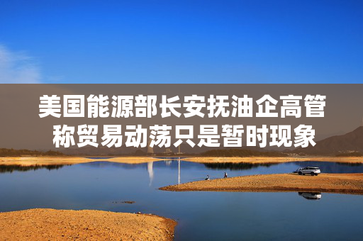 美国能源部长安抚油企高管 称贸易动荡只是暂时现象